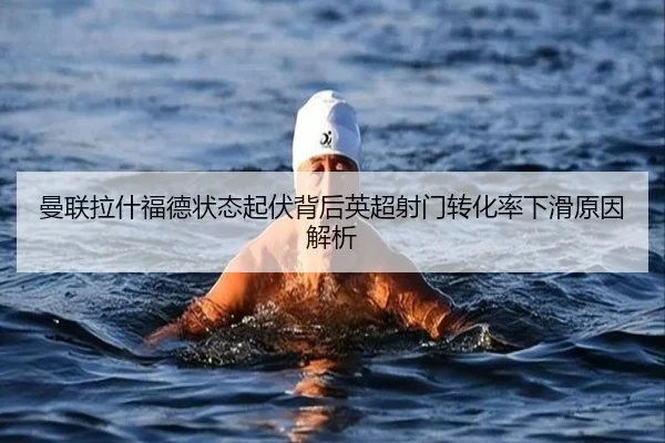 曼联拉什福德状态起伏背后英超射门转化率下滑原因解析