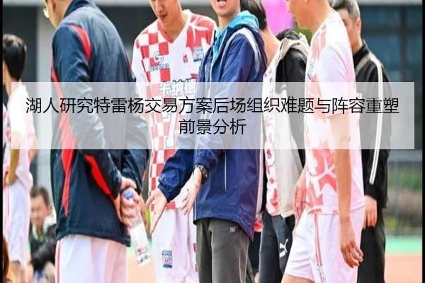 湖人研究特雷杨交易方案后场组织难题与阵容重塑前景分析
