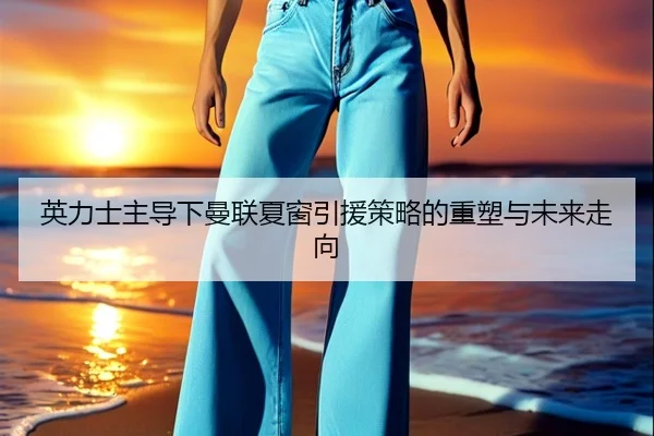 英力士主导下曼联夏窗引援策略的重塑与未来走向
