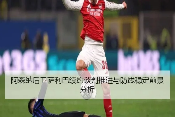 阿森纳后卫萨利巴续约谈判推进与防线稳定前景分析