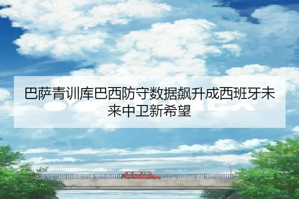 巴萨青训库巴西防守数据飙升成西班牙未来中卫新希望