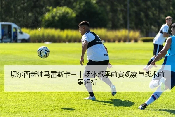 切尔西新帅马雷斯卡三中场体系季前赛观察与战术前景解析