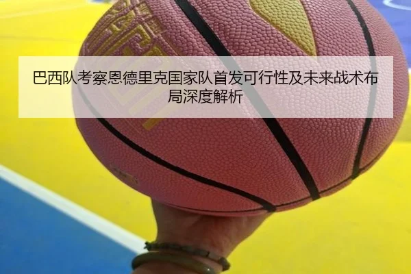巴西队考察恩德里克国家队首发可行性及未来战术布局深度解析