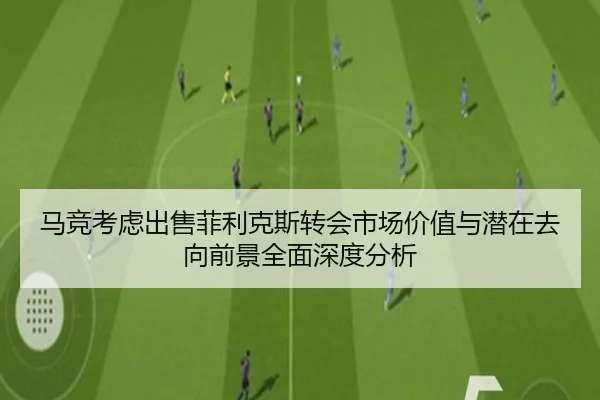 马竞考虑出售菲利克斯转会市场价值与潜在去向前景全面深度分析