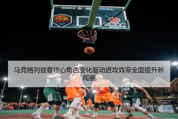 马竞格列兹曼核心角色变化驱动进攻效率全面提升新观察