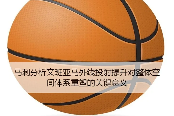 马刺分析文班亚马外线投射提升对整体空间体系重塑的关键意义