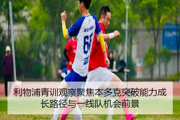 利物浦青训观察聚焦本多克突破能力成长路径与一线队机会前景
