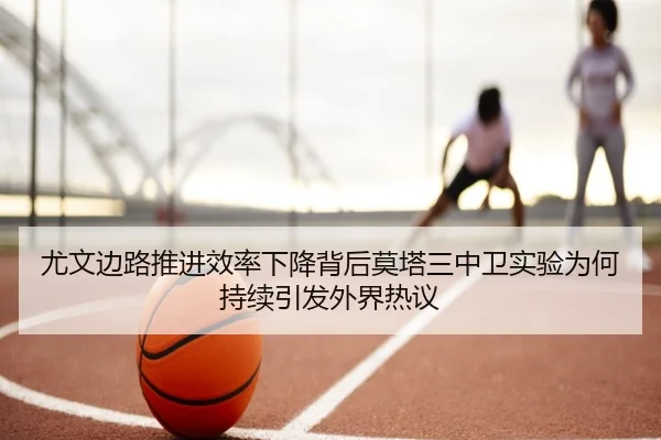 尤文边路推进效率下降背后莫塔三中卫实验为何持续引发外界热议